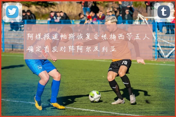 阿媒报道帕斯恢复合练梅西等五人确定首发对阵阿尔及利亚