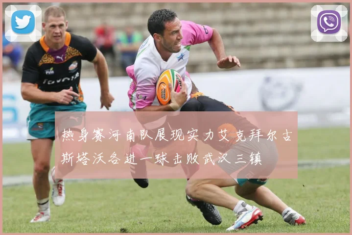 热身赛河南队展现实力艾克拜尔古斯塔沃各进一球击败武汉三镇