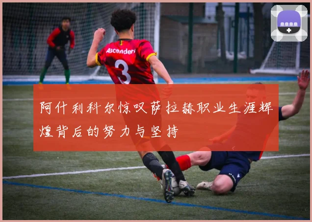 阿什利科尔惊叹萨拉赫职业生涯辉煌背后的努力与坚持