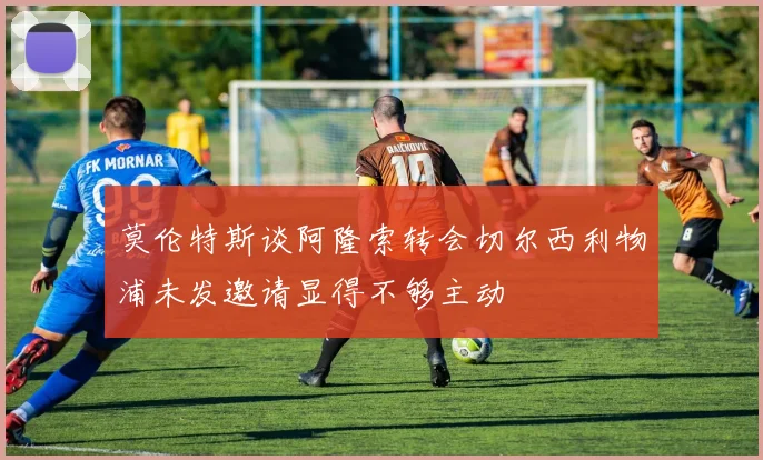 莫伦特斯谈阿隆索转会切尔西利物浦未发邀请显得不够主动