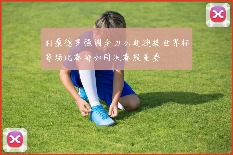 利桑德罗强调全力以赴迎接世界杯每场比赛都如同决赛般重要