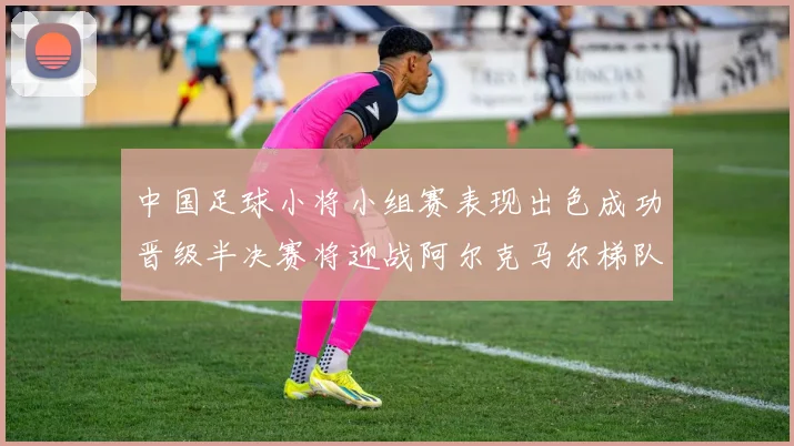 中国足球小将小组赛表现出色成功晋级半决赛将迎战阿尔克马尔梯队