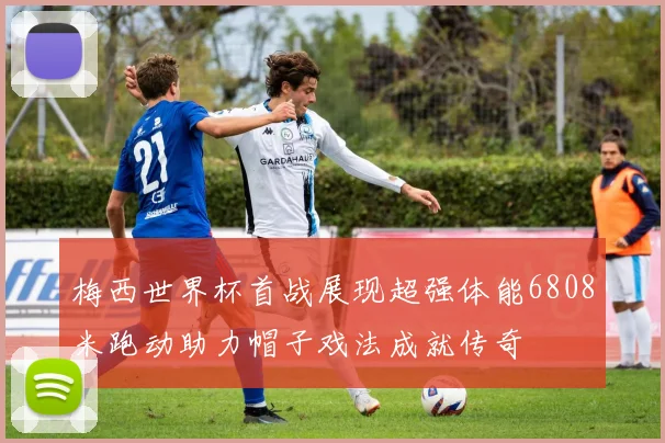 梅西世界杯首战展现超强体能6808米跑动助力帽子戏法成就传奇