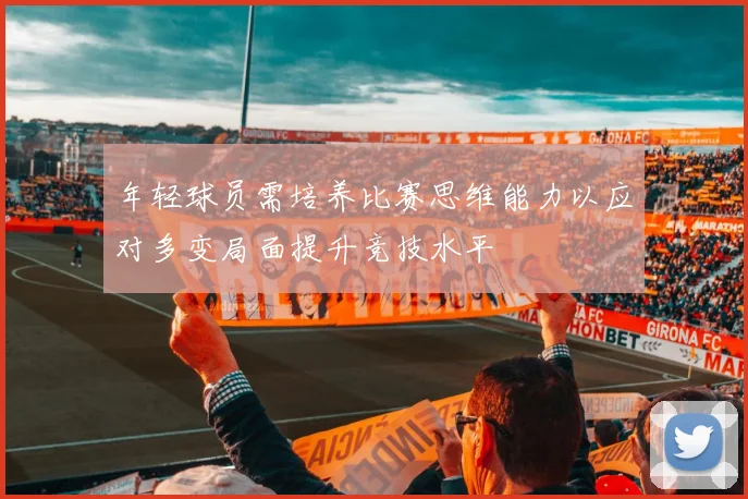 年轻球员需培养比赛思维能力以应对多变局面提升竞技水平