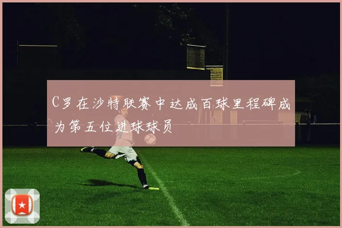 C罗在沙特联赛中达成百球里程碑成为第五位进球球员