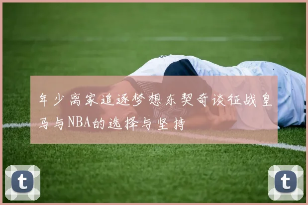 年少离家追逐梦想东契奇谈征战皇马与NBA的选择与坚持