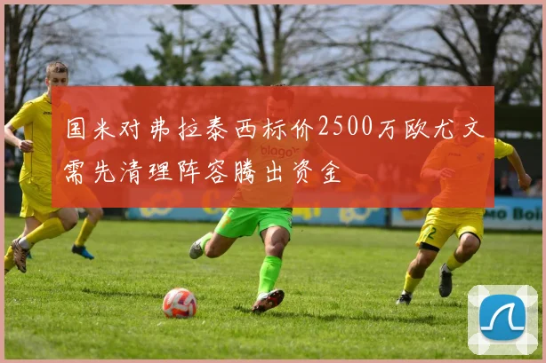 国米对弗拉泰西标价2500万欧尤文需先清理阵容腾出资金