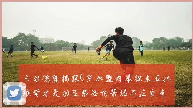 卡尔德隆揭露C罗加盟内幕称米亚托维奇才是功臣弗洛伦蒂诺不应自夸