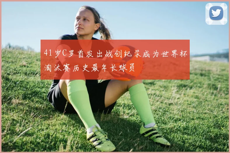 41岁C罗首发出战创纪录成为世界杯淘汰赛历史最年长球员