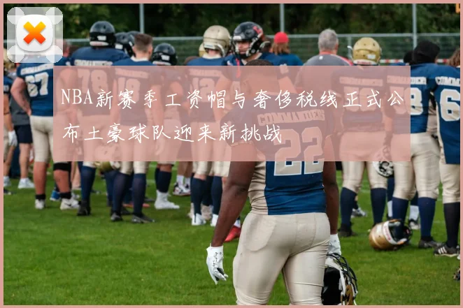 NBA新赛季工资帽与奢侈税线正式公布土豪球队迎来新挑战
