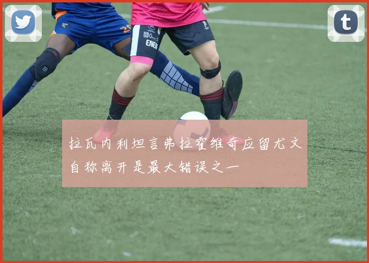 拉瓦内利坦言弗拉霍维奇应留尤文自称离开是最大错误之一