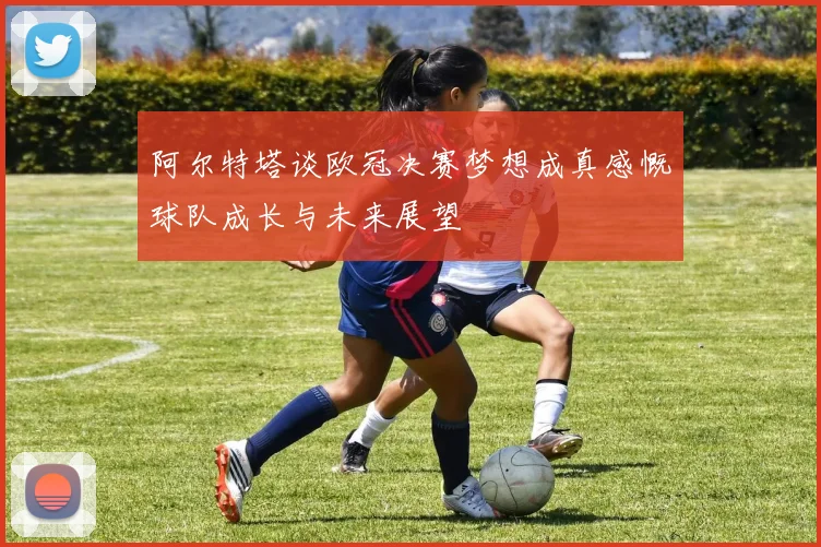阿尔特塔谈欧冠决赛梦想成真感慨球队成长与未来展望