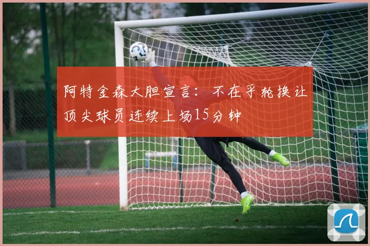 阿特金森大胆宣言：不在乎轮换让顶尖球员连续上场15分钟