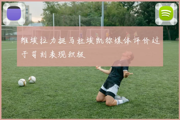 维埃拉力挺马杜埃凯称媒体评价过于苛刻表现积极