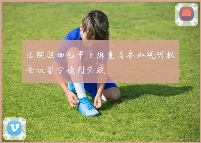 法院驳回西甲上诉皇马参加视听权会议禁令被判无效