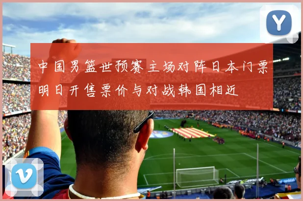 中国男篮世预赛主场对阵日本门票明日开售票价与对战韩国相近
