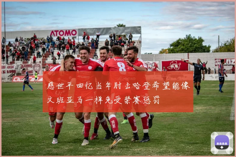 慈世平回忆当年肘击哈登希望能像文班亚马一样免受禁赛惩罚