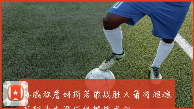 路威称詹姆斯若能战胜火箭将超越其职业生涯任何辉煌成就