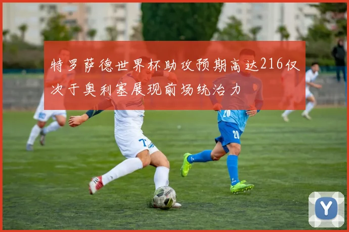 特罗萨德世界杯助攻预期高达216仅次于奥利塞展现前场统治力