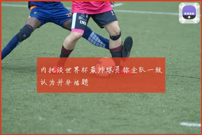 内托谈世界杯最帅球员称全队一致认为并非话题