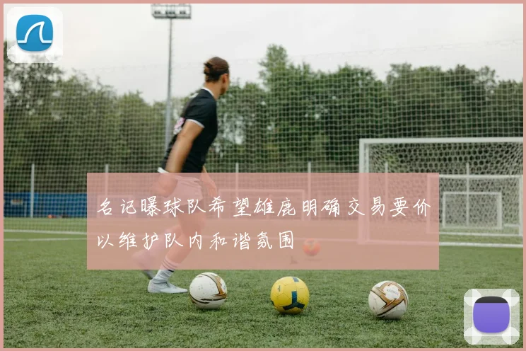 名记曝球队希望雄鹿明确交易要价以维护队内和谐氛围