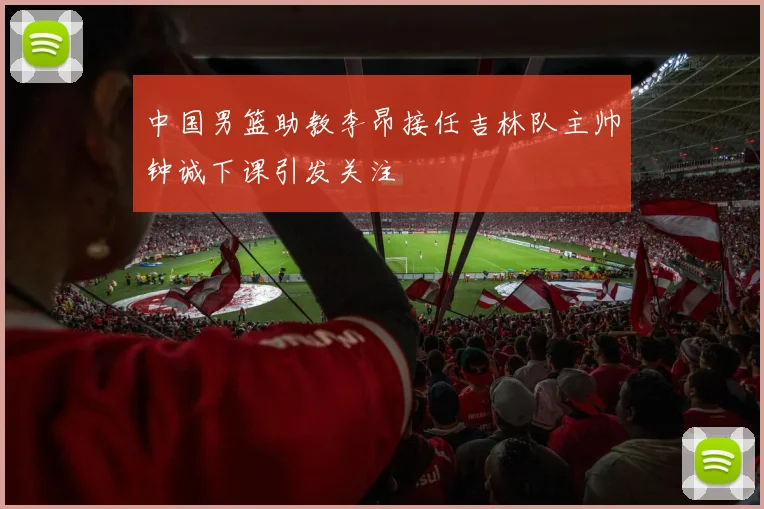 中国男篮助教李昂接任吉林队主帅钟诚下课引发关注